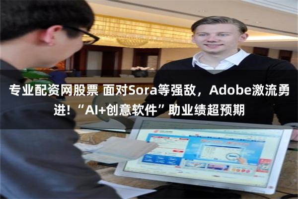 专业配资网股票 面对Sora等强敌，Adobe激流勇进! “AI+创意软件”助业绩超预期