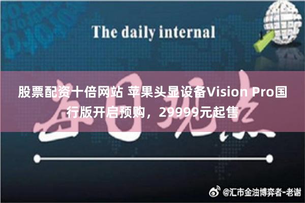 股票配资十倍网站 苹果头显设备Vision Pro国行版开启预购，29999元起售