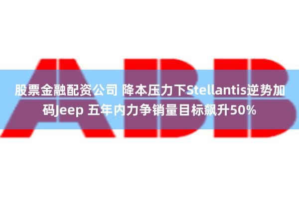 股票金融配资公司 降本压力下Stellantis逆势加码Jeep 五年内力争销量目标飙升50%