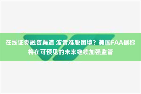 在线证劵融资渠道 波音难脱困境？美国FAA据称将在可预见的未来继续加强监管