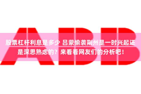 股票杠杆利息是多少 吕蒙偷袭荆州是一时兴起还是深思熟虑的？来看看网友们的分析吧！