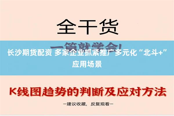 长沙期货配资 多家企业抓紧推广多元化“北斗+”应用场景