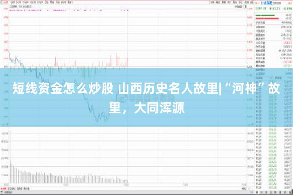 短线资金怎么炒股 山西历史名人故里|“河神”故里，大同浑源