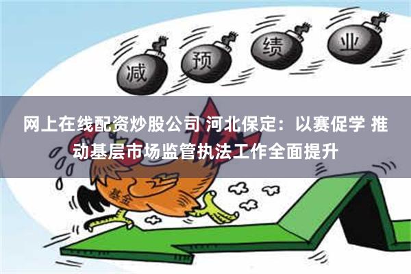 网上在线配资炒股公司 河北保定：以赛促学 推动基层市场监管执法工作全面提升