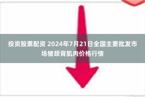 投资股票配资 2024年7月21日全国主要批发市场猪颈背肌肉价格行情