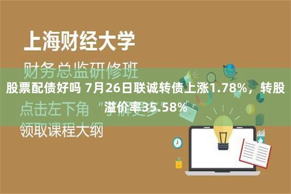 股票配债好吗 7月26日联诚转债上涨1.78%，转股溢价率35.58%