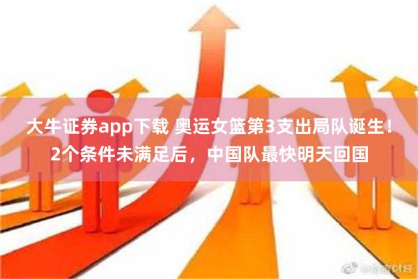 大牛证券app下载 奥运女篮第3支出局队诞生！2个条件未满足后，中国队最快明天回国