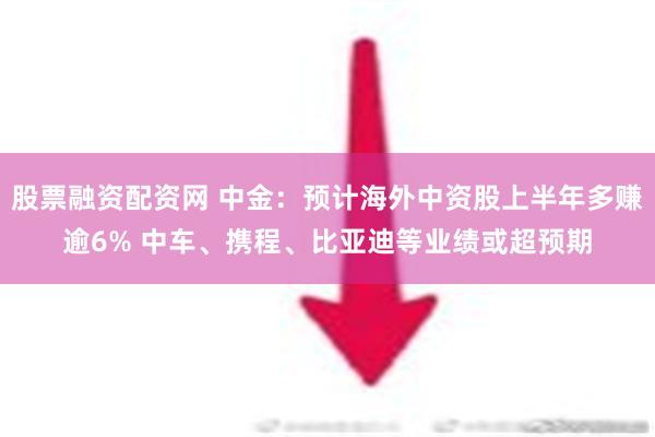 股票融资配资网 中金：预计海外中资股上半年多赚逾6% 中车、携程、比亚迪等业绩或超预期