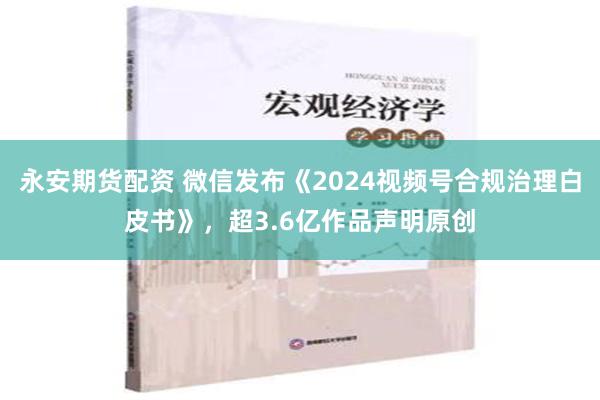 永安期货配资 微信发布《2024视频号合规治理白皮书》，超3.6亿作品声明原创