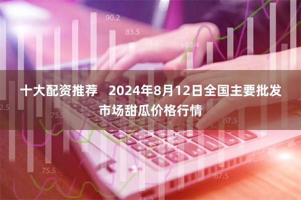 十大配资推荐   2024年8月12日全国主要批发市场甜瓜价格行情