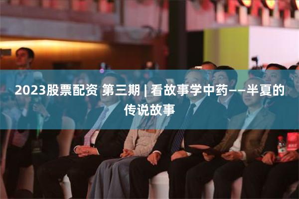 2023股票配资 第三期 | 看故事学中药——半夏的传说故事