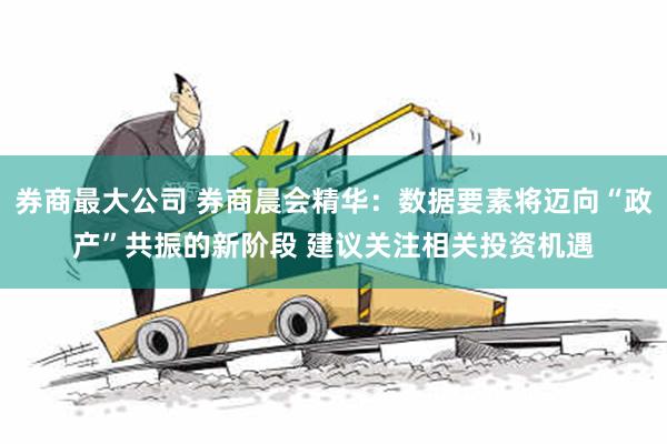 券商最大公司 券商晨会精华：数据要素将迈向“政产”共振的新阶段 建议关注相关投资机遇