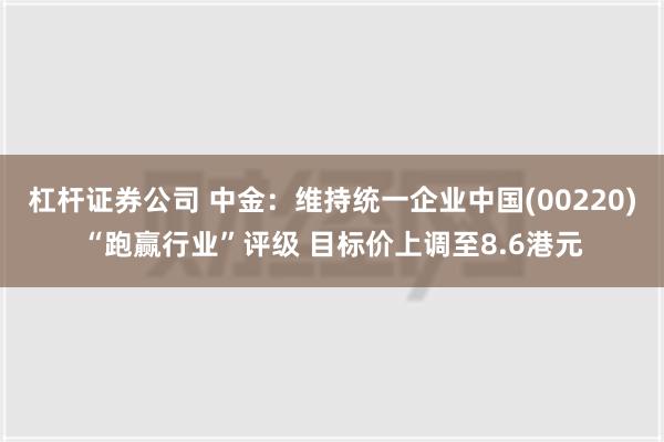 杠杆证券公司 中金：维持统一企业中国(00220)“跑赢行业”评级 目标价上调至8.6港元