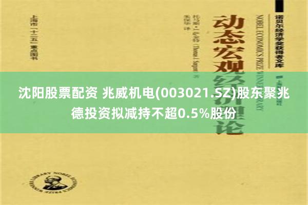 沈阳股票配资 兆威机电(003021.SZ)股东聚兆德投资拟减持不超0.5%股份