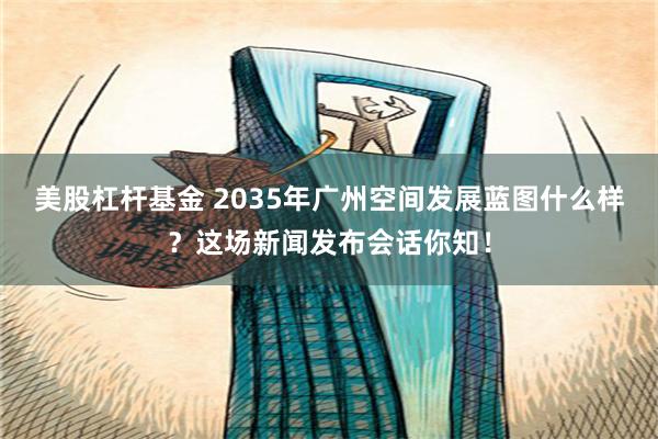 美股杠杆基金 2035年广州空间发展蓝图什么样？这场新闻发布会话你知！