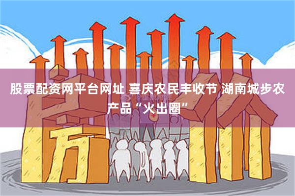 股票配资网平台网址 喜庆农民丰收节 湖南城步农产品“火出圈”