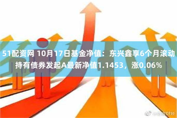 51配资网 10月17日基金净值：东兴鑫享6个月滚动持有债券发起A最新净值1.1453，涨0.06%