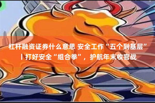 杠杆融资证券什么意思 安全工作“五个到基层”丨打好安全“组合拳”，护航年末收官战