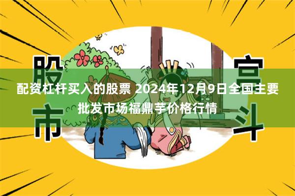 配资杠杆买入的股票 2024年12月9日全国主要批发市场福鼎芋价格行情