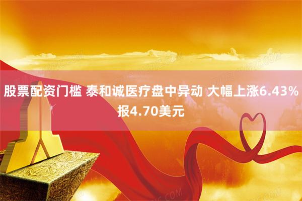 股票配资门槛 泰和诚医疗盘中异动 大幅上涨6.43%报4.70美元